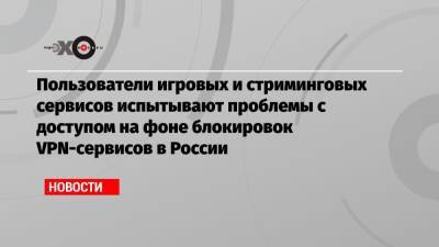 Пользователи игровых и стриминговых сервисов испытывают проблемы с доступом на фоне блокировок VPN-сервисов в России