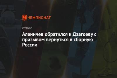 Аленичев обратился к Дзагоеву с призывом вернуться в сборную России