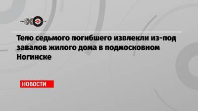 Тело седьмого погибшего извлекли из-под завалов жилого дома в подмосковном Ногинске