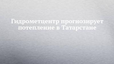 Гидрометцентр прогнозирует потепление в Татарстане