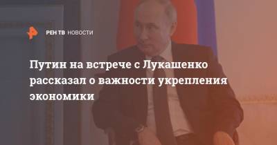 Путин на встрече с Лукашенко рассказал о важности укрепления экономики