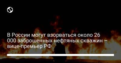 В России могут взорваться около 26 000 заброшенных нефтяных скважин – вице-премьер РФ