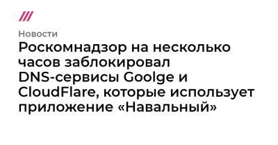 Роскомнадзор на несколько часов заблокировал DNS-сервисы Goolge и CloudFlare, которые использует приложение «Навальный»