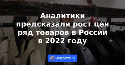 Аналитики предсказали рост цен ряд товаров в России в 2022 году