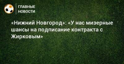 «Нижний Новгород»: «У нас мизерные шансы на подписание контракта с Жирковым»