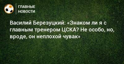 Василий Березуцкий: «Знаком ли я с главным тренером ЦСКА? Не особо, но, вроде, он неплохой чувак»
