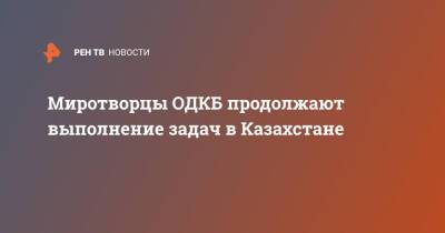 Миротворцы ОДКБ продолжают выполнение задач в Казахстане - ren.tv - Казахстан - Алма-Ата - Актау - Жанаозть