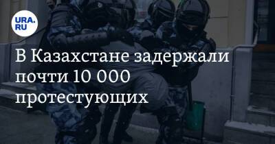 В Казахстане задержали почти 10 000 протестующих