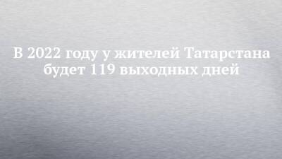В 2022 году у жителей Татарстана будет 119 выходных дней