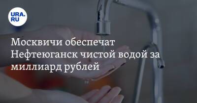 Москвичи обеспечат Нефтеюганск чистой водой за миллиард рублей