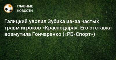 Галицкий уволил Зубика из-за частых травм игроков «Краснодара». Его отставка возмутила Гончаренко («РБ-Спорт»)