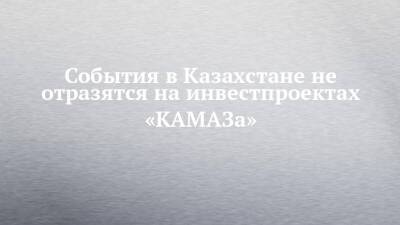 События в Казахстане не отразятся на инвестпроектах «КАМАЗа»