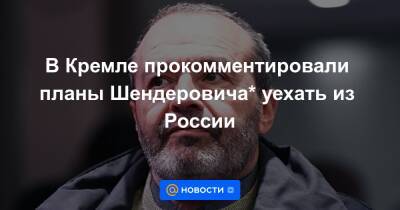 В Кремле прокомментировали планы Шендеровича* уехать из России