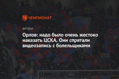 Орлов: надо было очень жестоко наказать ЦСКА. Они спрятали видеозапись с болельщиками