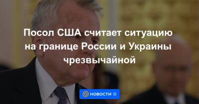 Посол США считает ситуацию на границе России и Украины чрезвычайной