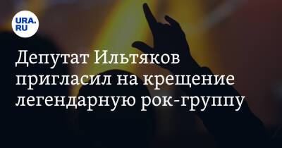 Депутат Ильтяков пригласил на крещение легендарную рок-группу
