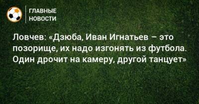 Ловчев: «Дзюба, Иван Игнатьев – это позорище, их надо изгонять из футбола. Один дрочит на камеру, другой танцует»