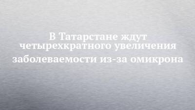 В Татарстане ждут четырехкратного увеличения заболеваемости из-за омикрона