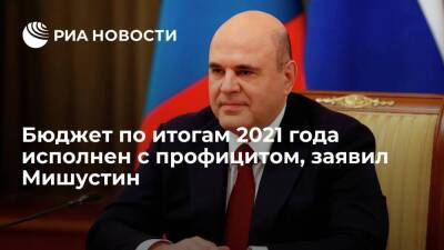 Премьер-министр Мишустин заявил, что бюджет по итогам 2021 года исполнен с профицитом