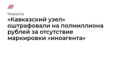«Кавказский узел» оштрафовали на полмиллиона рублей за отсутствие маркировки «иноагента»