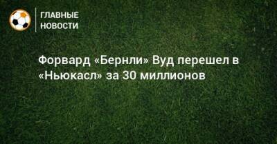 Форвард «Бернли» Вуд перешел в «Ньюкасл» за 30 миллионов