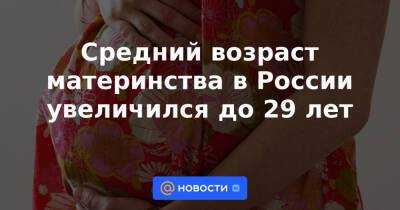 Средний возраст материнства в России увеличился до 29 лет