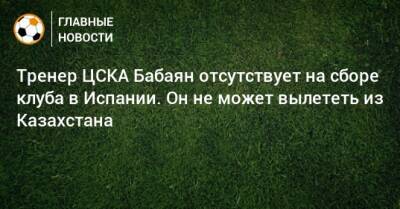 Тренер ЦСКА Бабаян отсутствует на сборе клуба в Испании. Он не может вылететь из Казахстана