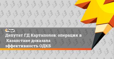 ДепутатГД Картаполов: операция вКазахстане доказала эффективность ОДКБ