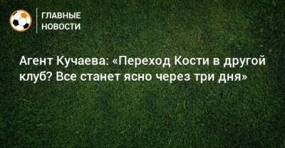 Агент Кучаева: «Переход Кости в другой клуб? Все станет ясно через три дня»