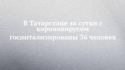 В Татарстане за сутки с коронавирусом госпитализированы 36 человек