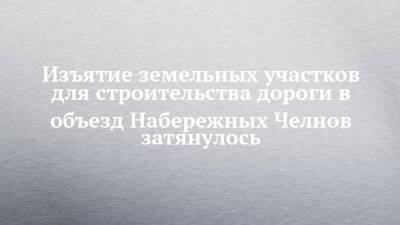 Изъятие земельных участков для строительства дороги в объезд Набережных Челнов затянулось