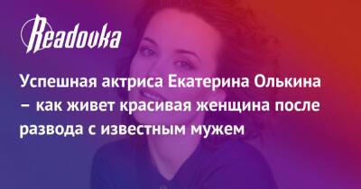 Успешная актриса Екатерина Олькина – как живет красивая женщина после развода с известным мужем