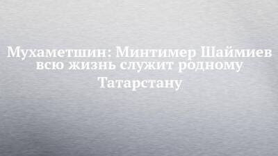 Мухаметшин: Минтимер Шаймиев всю жизнь служит родному Татарстану