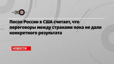 Посол России в США считает, что переговоры между странами пока не дали конкретного результата