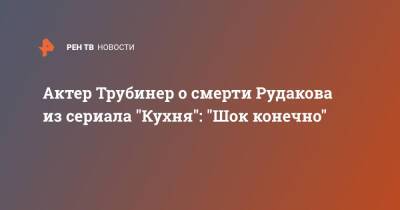 Актер Трубинер о смерти Рудакова из сериала "Кухня": "Шок конечно"