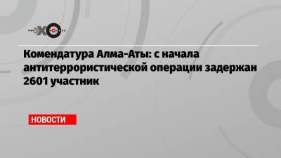 Комендатура Алма-Аты: с начала антитеррористической операции задержан 2601 участник