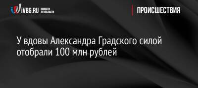 У вдовы Александра Градского силой отобрали 100 млн рублей