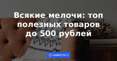 Всякие мелочи: топ полезных товаров до 500 рублей