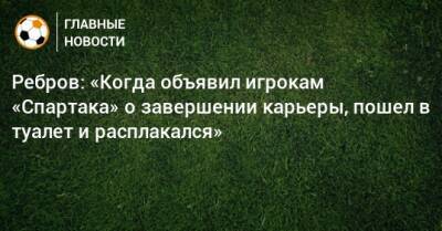 Ребров: «Когда объявил игрокам «Спартака» о завершении карьеры, пошел в туалет и расплакался»