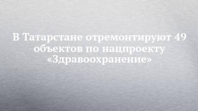 В Татарстане отремонтируют 49 объектов по нацпроекту «Здравоохранение»