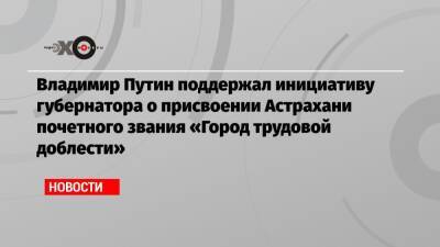Владимир Путин поддержал инициативу губернатора о присвоении Астрахани почетного звания «Город трудовой доблести»
