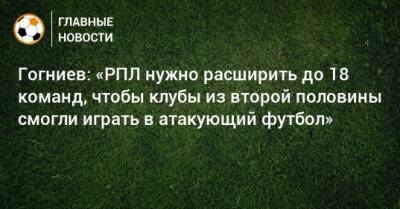 Гогниев: «РПЛ нужно расширить до 18 команд, чтобы клубы из второй половины смогли играть в атакующий футбол»