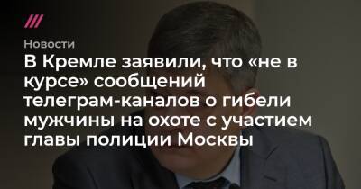 В Кремле заявили, что «не в курсе» сообщений телеграм-каналов о гибели мужчины на охоте с участием главы полиции Москвы