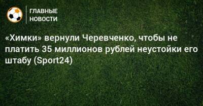 «Химки» вернули Черевченко, чтобы не платить 35 миллионов рублей неустойки его штабу (Sport24)