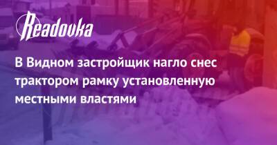 В Видном застройщик нагло снес трактором рамку установленную местными властями