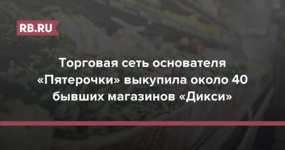 Торговая сеть основателя «Пятерочки» выкупила около 40 бывших магазинов «Дикси» - rb.ru - Россия
