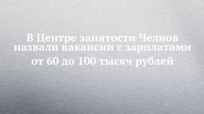 В Центре занятости Челнов назвали вакансии с зарплатами от 60 до 100 тысяч рублей