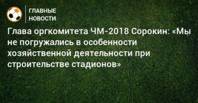 Глава оргкомитета ЧМ-2018 Сорокин: «Мы не погружались в особенности хозяйственной деятельности при строительстве стадионов»