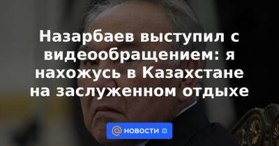 Назарбаев выступил с видеообращением: я нахожусь в Казахстане на заслуженном отдыхе