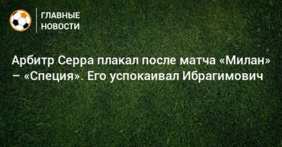 Арбитр Серра плакал после матча «Милан» – «Специя». Его успокаивал Ибрагимович